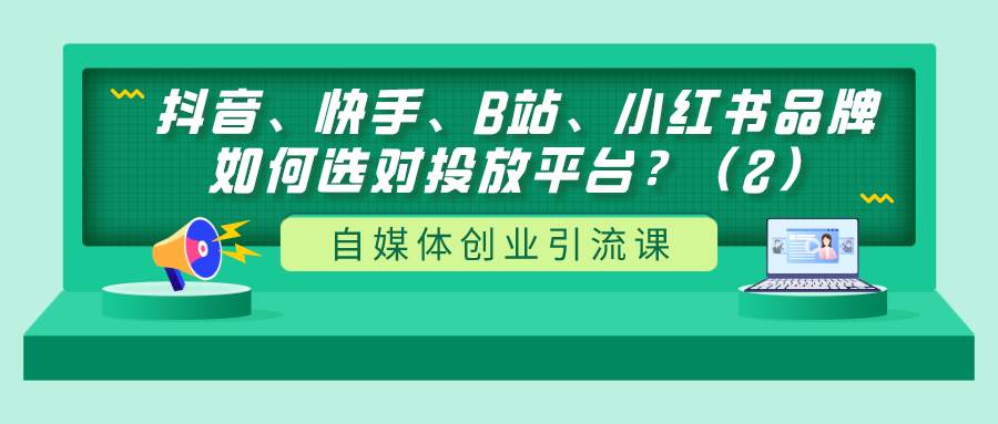 自媒体创业引流课：抖音、快手、B站、小红书品牌如何选对投放平台？（2）