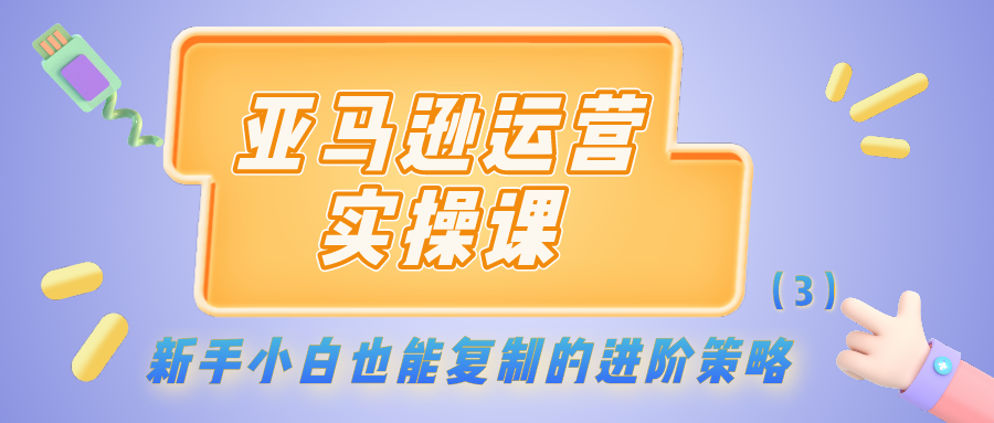 亚马逊运营实操课：新手小白也能复制的进阶策略（3）