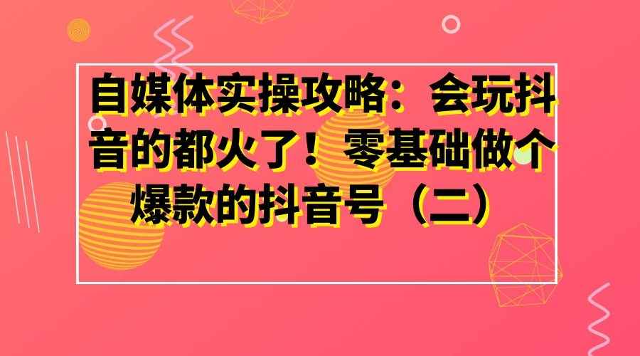 自媒体实操攻略：会玩抖音的都火了！零基础做个爆款的抖音号（二）