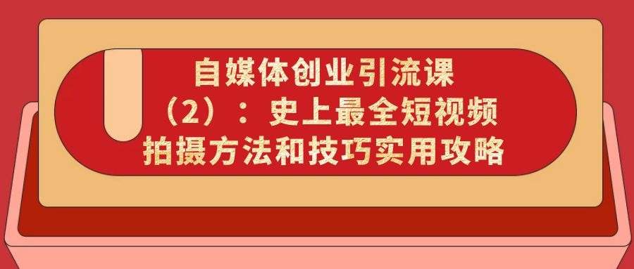 自媒体创业引流课（2）：史上最全短视频拍摄方法和技巧实用攻略