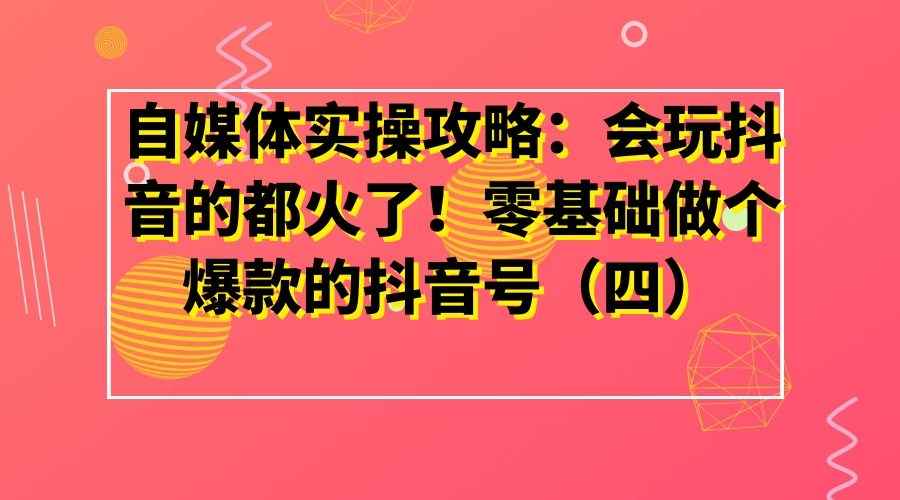 自媒体实操攻略：会玩抖音的都火了！零基础做个爆款的抖音号（四）