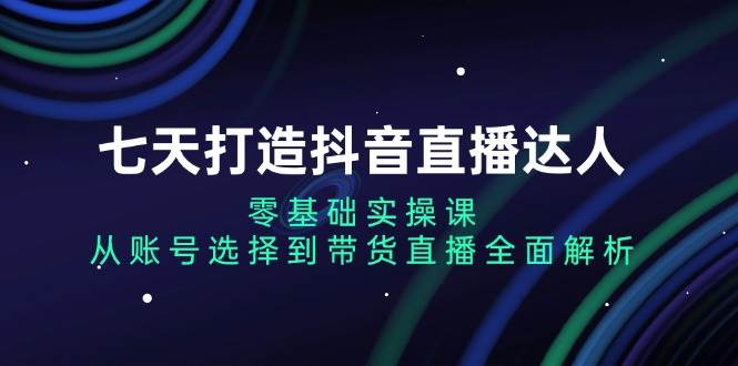 (11.24)七天打造抖音直播达人：零基础实操课，从账号选择到带货直播全面解析