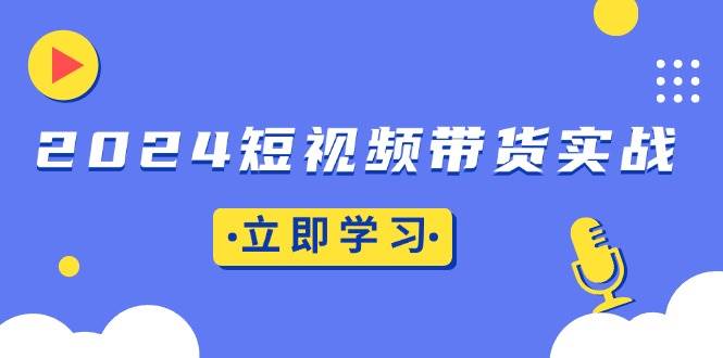 (11.28)2024短视频带货实战：底层逻辑+实操技巧，橱窗引流、直播带货