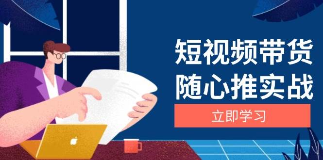 (11.27)短视频带货随心推实战：涵盖选品到放量，详解涨粉、口碑分提升与广告逻辑